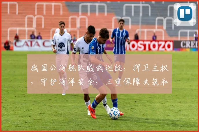 我国公海舰队威武巡航，捍卫主权，守护海洋安全，三重保障共筑和平海域
