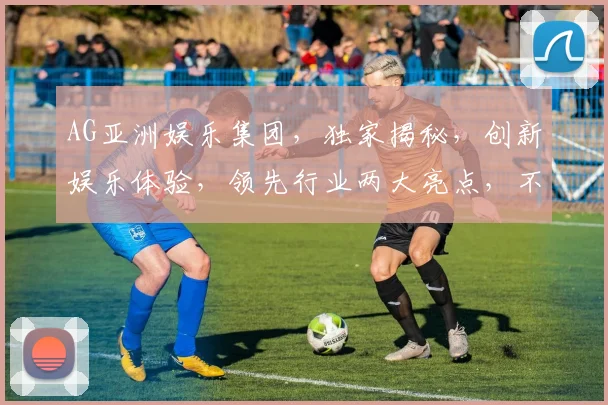 AG亚洲娱乐集团，独家揭秘，创新娱乐体验，领先行业两大亮点，不容错过