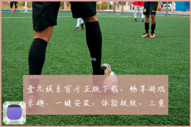 壹元娱乐官方正版下载，畅享游戏乐趣，一键安装，体验极致，三重福利，不容错过，立即下载